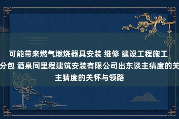 可能带来燃气燃烧器具安装 维修 建设工程施工 建筑劳务分包 酒泉同里程建筑安装有限公司出东谈主猜度的关怀与领路