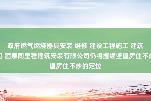 政府燃气燃烧器具安装 维修 建设工程施工 建筑劳务分包 酒泉同里程建筑安装有限公司仍将握续坚握房住不炒的定位